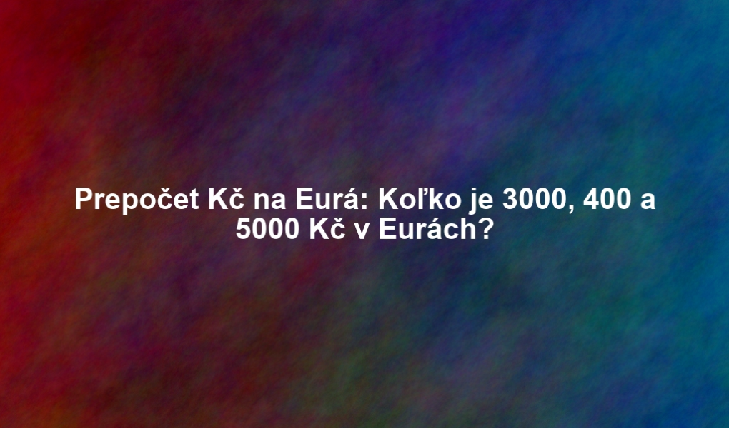 Prepočet Kč na Eurá: Koľko je 3000, 400 a 5000 Kč v Eurách?
