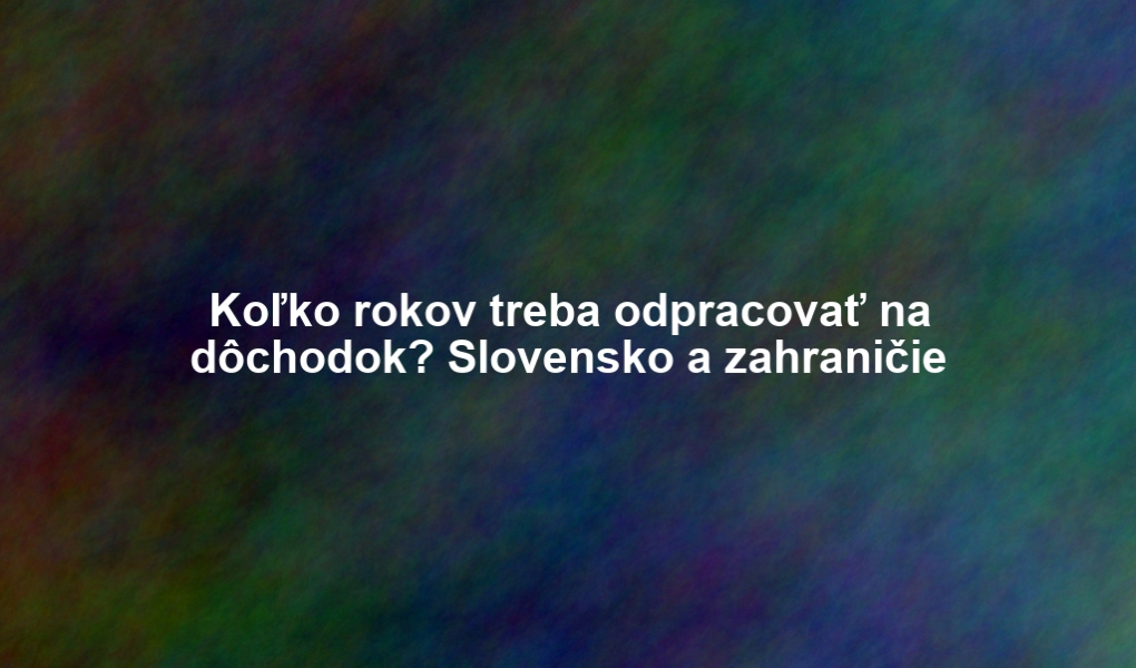Koľko rokov treba odpracovať na dôchodok? Slovensko a zahraničie