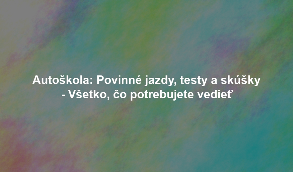 Autoškola: Povinné jazdy, testy a skúšky - Všetko, čo potrebujete vedieť