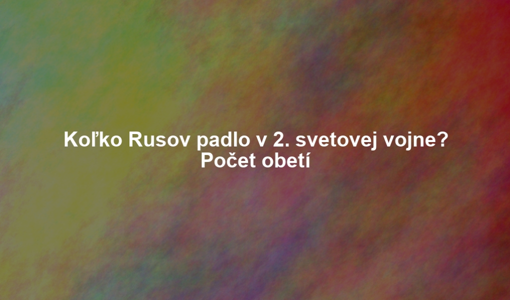 Koľko Rusov padlo v 2. svetovej vojne? Počet obetí
