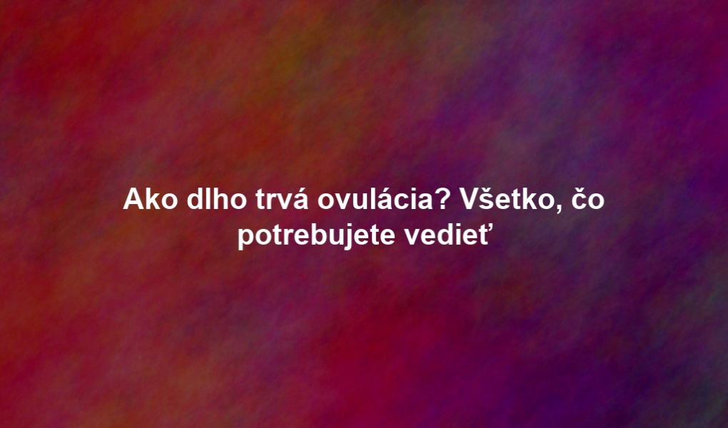 Ako dlho trvá ovulácia? Všetko, čo potrebujete vedieť