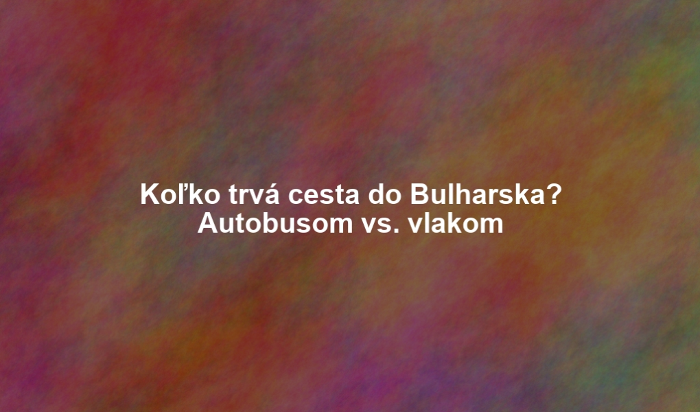 Koľko trvá cesta do Bulharska? Autobusom vs. vlakom