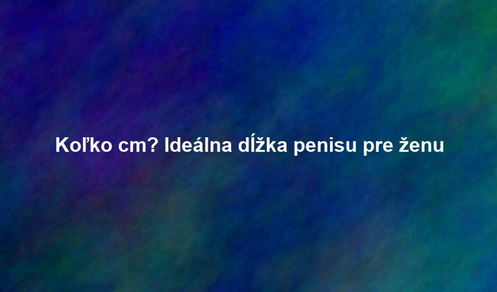 Koľko cm? Ideálna dĺžka penisu pre ženu