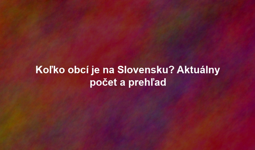 Koľko obcí je na Slovensku? Aktuálny počet a prehľad