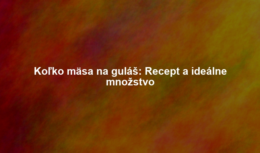 Koľko mäsa na guláš: Recept a ideálne množstvo
