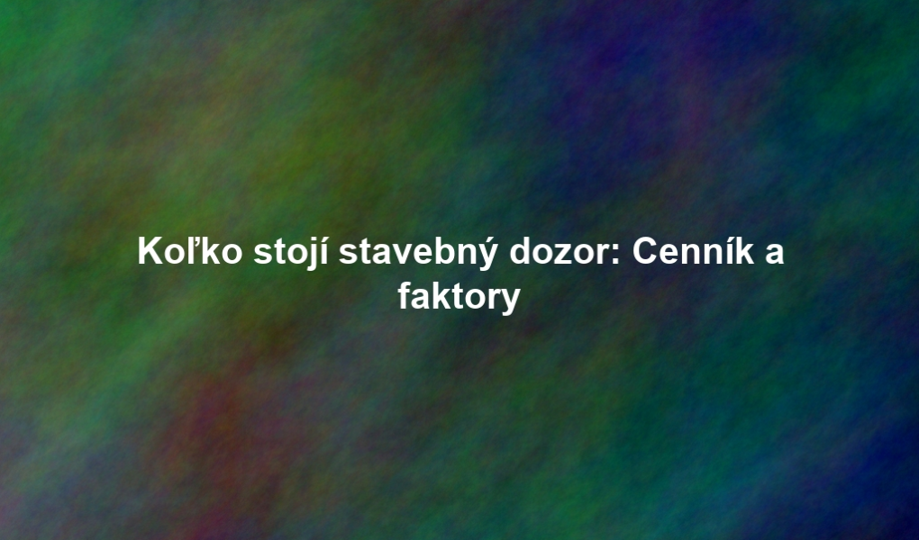 Koľko stojí stavebný dozor: Cenník a faktory