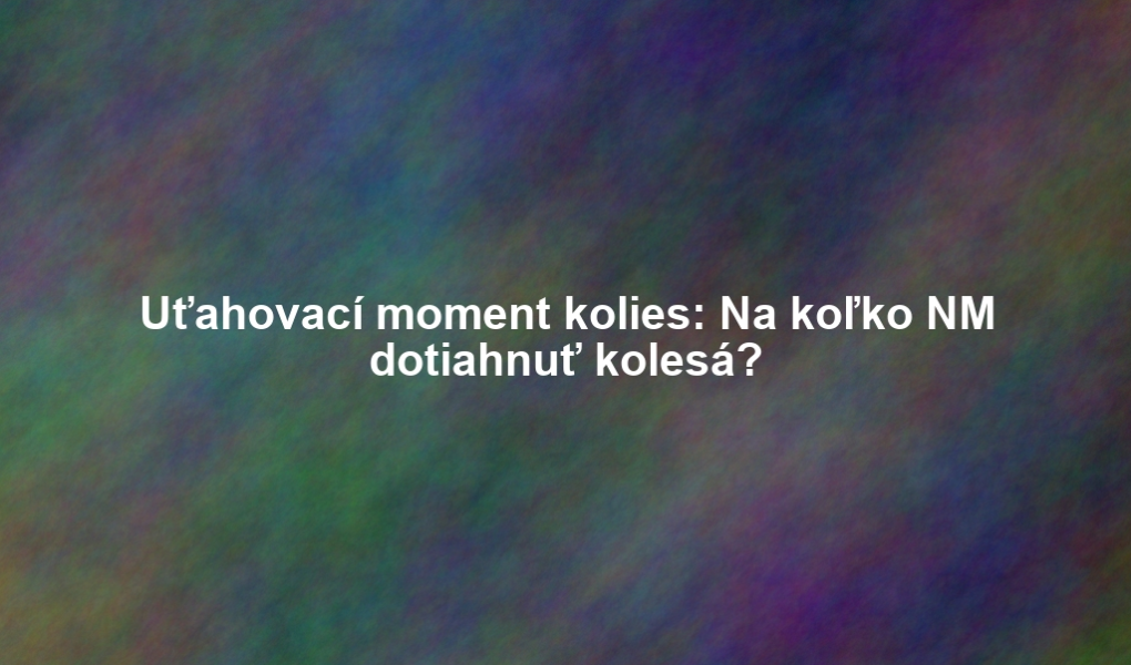 Uťahovací moment kolies: Na koľko NM dotiahnuť kolesá?