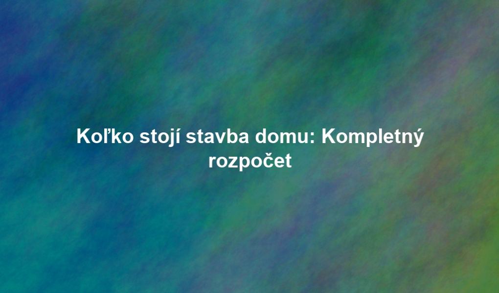 Koľko stojí stavba domu: Kompletný rozpočet
