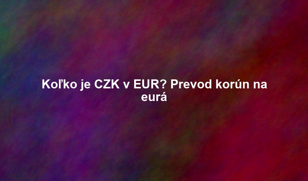 Koľko je CZK v EUR? Prevod korún na eurá