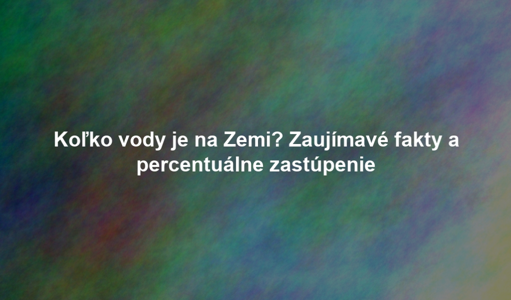 Koľko vody je na Zemi? Zaujímavé fakty a percentuálne zastúpenie