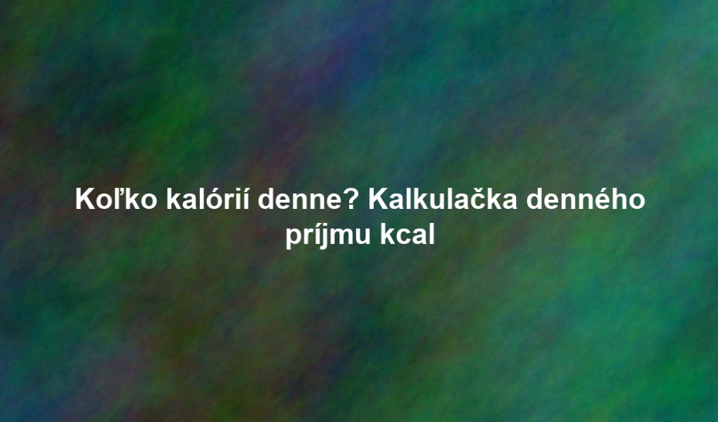 Koľko kalórií denne? Kalkulačka denného príjmu kcal