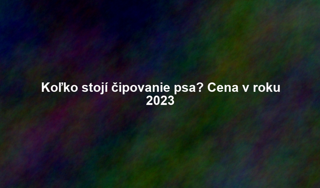 Koľko stojí čipovanie psa? Cena v roku 2023