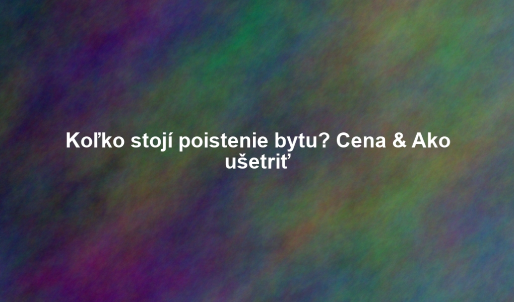 Koľko stojí poistenie bytu? Cena & Ako ušetriť