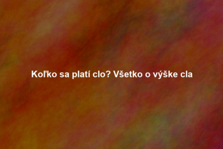 Koľko sa platí clo? Všetko o výške cla