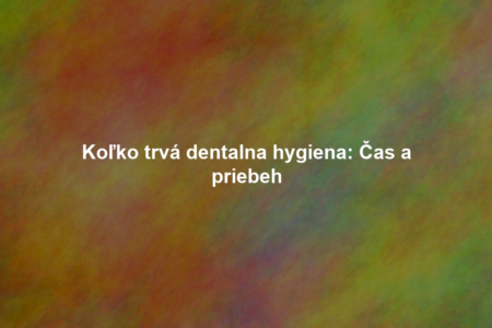 Koľko trvá dentalna hygiena: Čas a priebeh