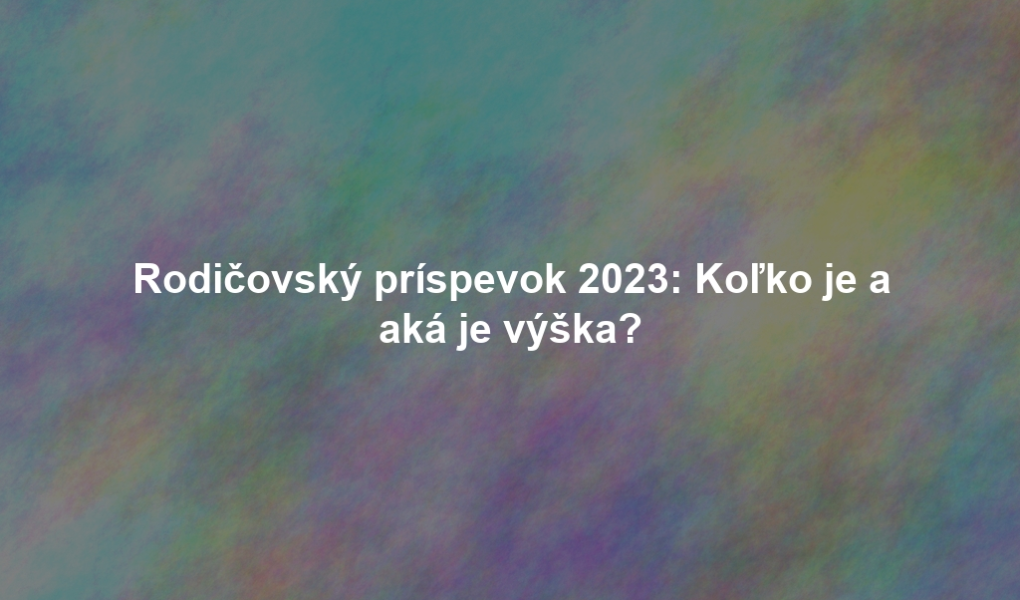 Rodičovský príspevok 2023: Koľko je a aká je výška?