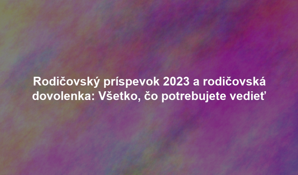 Rodičovský príspevok 2023 a rodičovská dovolenka: Všetko, čo potrebujete vedieť