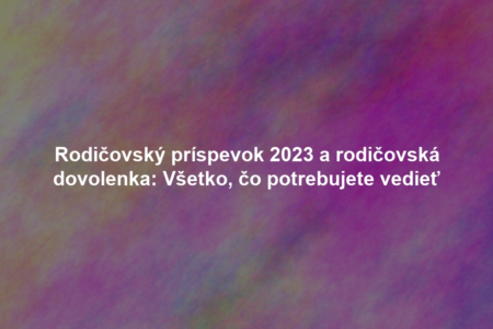 Rodičovský príspevok 2023 a rodičovská dovolenka: Všetko, čo potrebujete vedieť