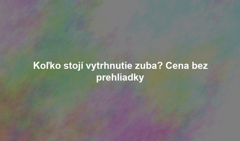 Koľko stojí vytrhnutie zuba? Cena bez prehliadky