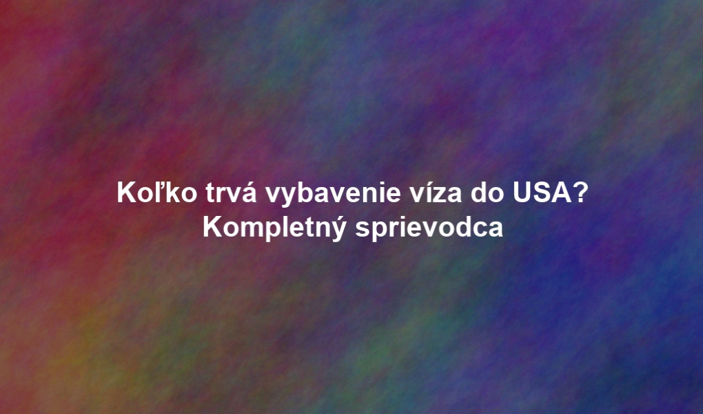 Koľko trvá vybavenie víza do USA? Kompletný sprievodca