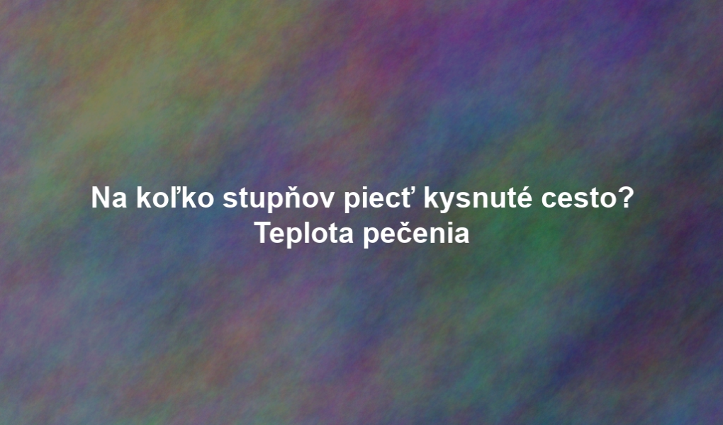 Na koľko stupňov piecť kysnuté cesto? Teplota pečenia