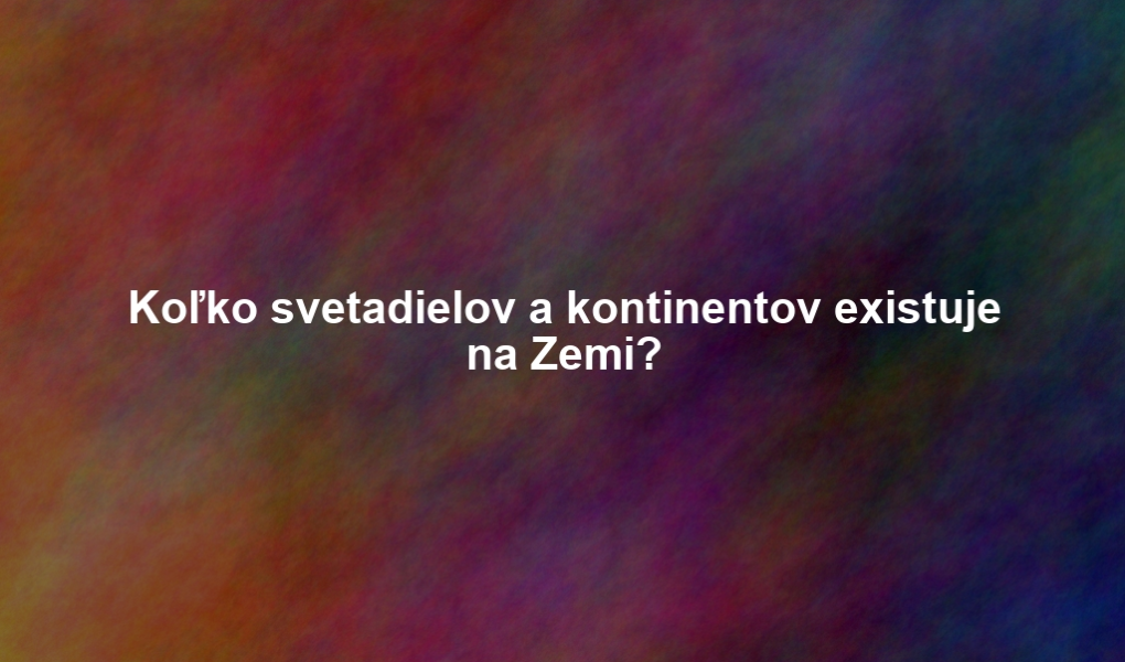 Koľko svetadielov a kontinentov existuje na Zemi?