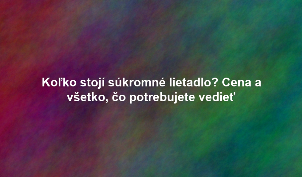 Koľko stojí súkromné lietadlo? Cena a všetko, čo potrebujete vedieť