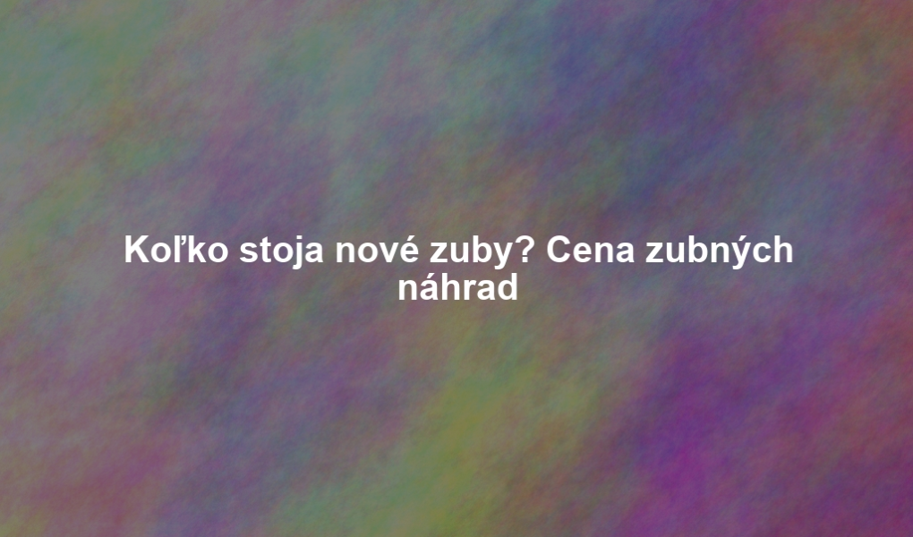 Koľko stoja nové zuby? Cena zubných náhrad