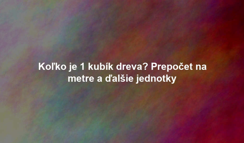 Koľko je 1 kubík dreva? Prepočet na metre a ďalšie jednotky