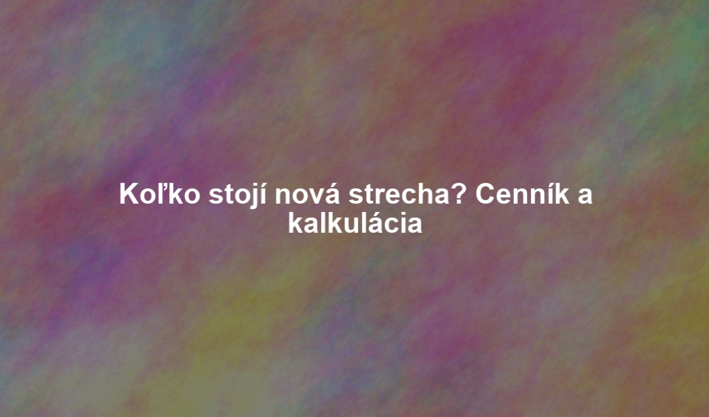 Koľko stojí nová strecha? Cenník a kalkulácia