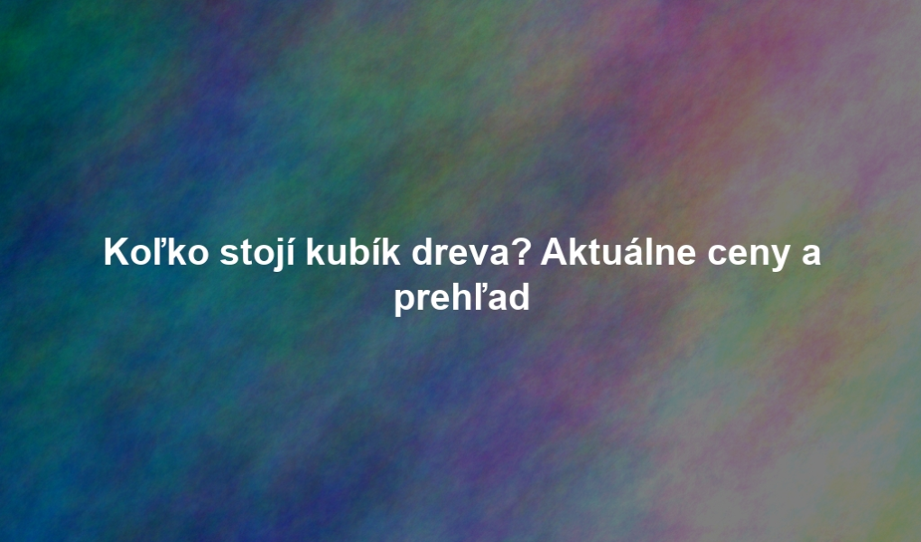 Koľko stojí kubík dreva? Aktuálne ceny a prehľad