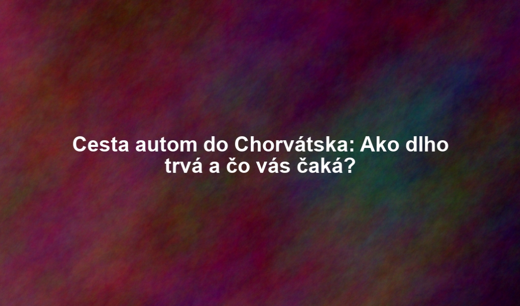 Cesta autom do Chorvátska: Ako dlho trvá a čo vás čaká?