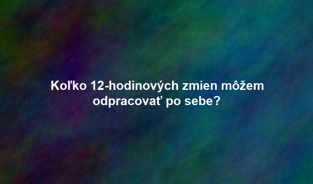 Koľko 12-hodinových zmien môžem odpracovať po sebe?