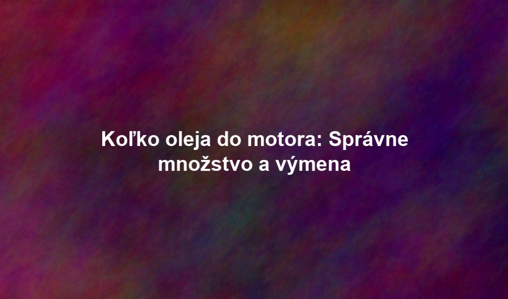Koľko oleja do motora: Správne množstvo a výmena