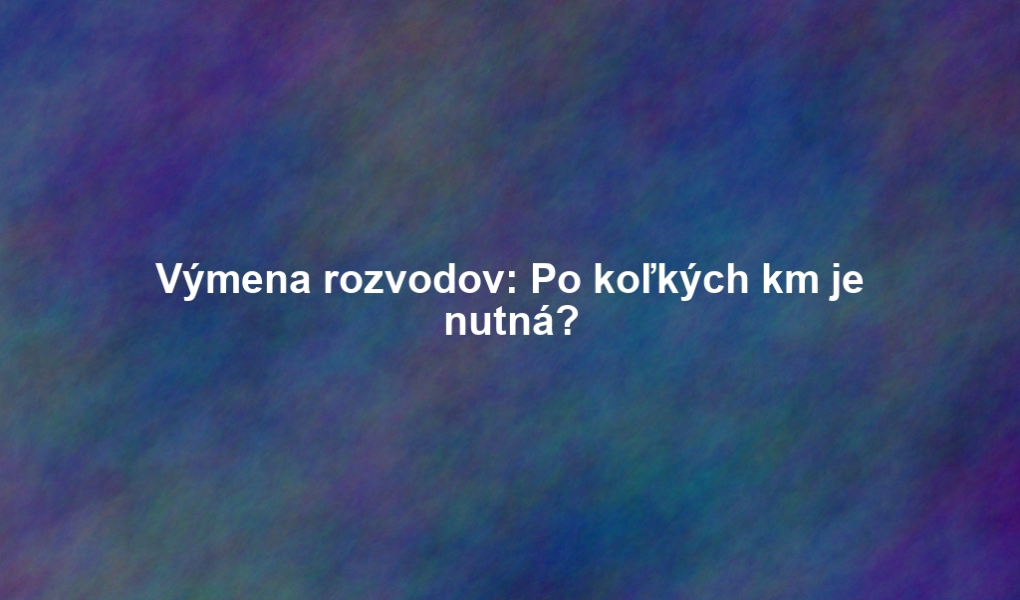 Výmena rozvodov: Po koľkých km je nutná?