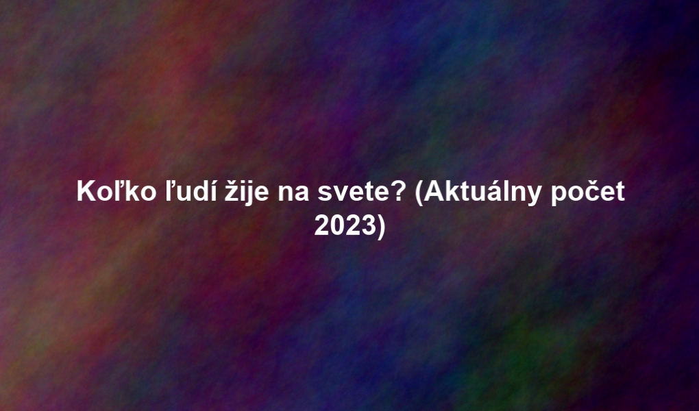 Koľko ľudí žije na svete? (Aktuálny počet 2023)